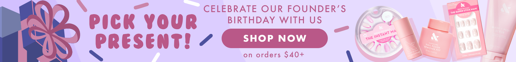 Pick your present! Celebrate our founder's bday with us. On orders $40 plus - pink french press-ons, nail brightener, remover pot, Pink lightning bolt tab press-ons, or mani + pedi scrub. - SHOP NOW